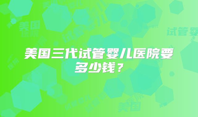 美国三代试管婴儿医院要多少钱？