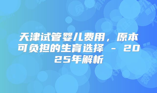 天津试管婴儿费用，原本可负担的生育选择 - 2025年解析
