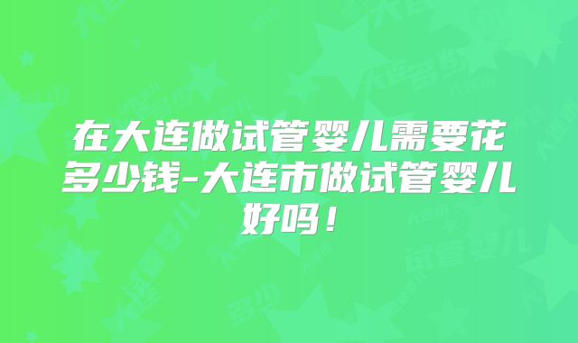 在大连做试管婴儿需要花多少钱-大连市做试管婴儿好吗!