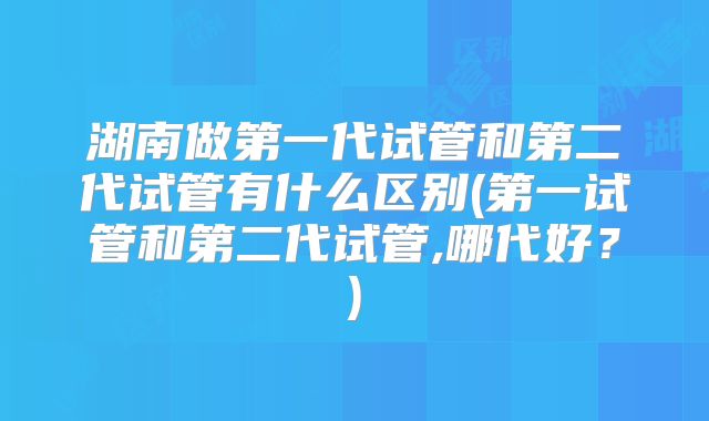 湖南做第一代试管和第二代试管有什么区别(第一试管和第二代试管,哪代好？)