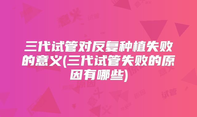 三代试管对反复种植失败的意义(三代试管失败的原因有哪些)