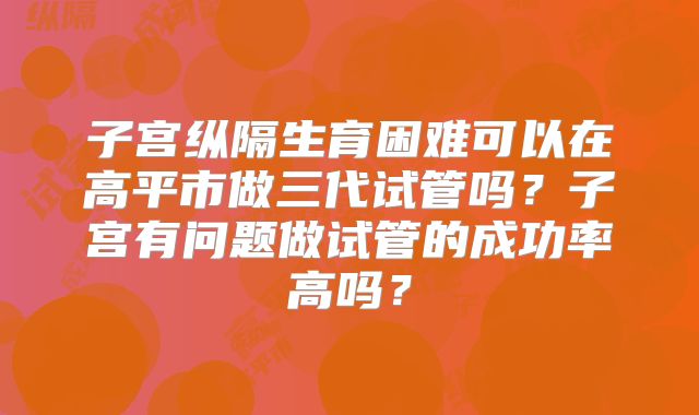 子宫纵隔生育困难可以在高平市做三代试管吗？子宫有问题做试管的成功率高吗？