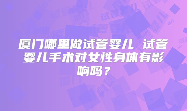 厦门哪里做试管婴儿 试管婴儿手术对女性身体有影响吗？