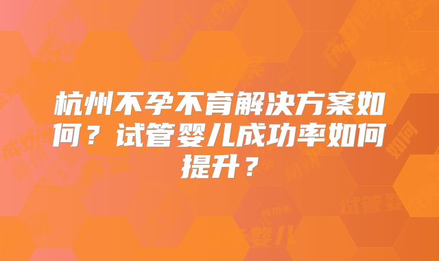 杭州不孕不育解决方案如何？试管婴儿成功率如何提升？