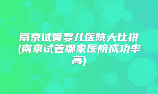 南京试管婴儿医院大比拼(南京试管哪家医院成功率高)