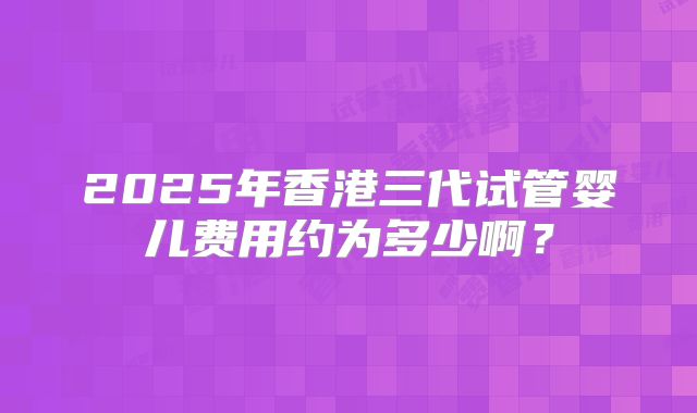 2025年香港三代试管婴儿费用约为多少啊？