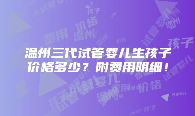 温州三代试管婴儿生孩子价格多少？附费用明细！