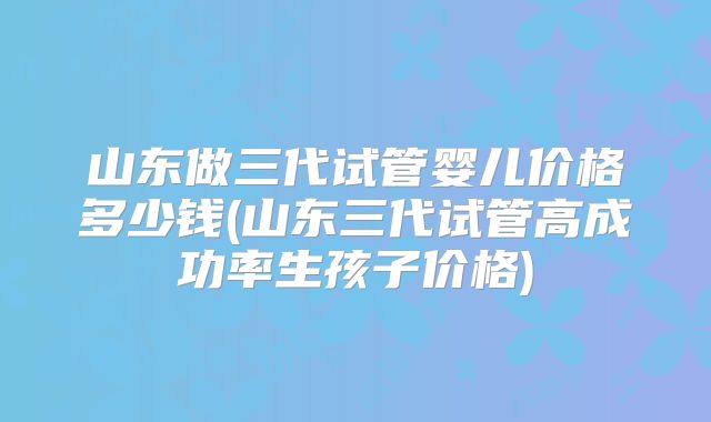 山东做三代试管婴儿价格多少钱(山东三代试管高成功率生孩子价格)