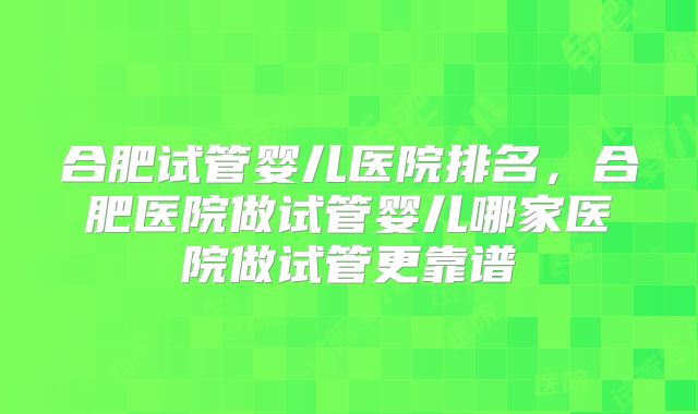 合肥试管婴儿医院排名，合肥医院做试管婴儿哪家医院做试管更靠谱
