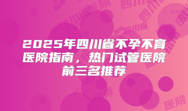 2025年四川省不孕不育医院指南，热门试管医院前三名推荐