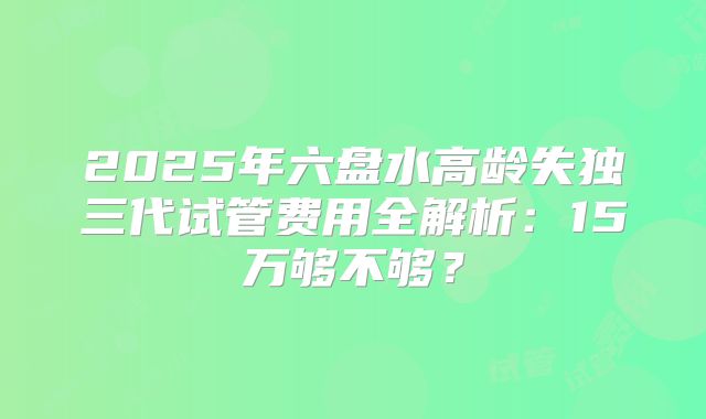 2025年六盘水高龄失独三代试管费用全解析：15万够不够？