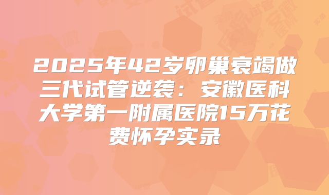 2025年42岁卵巢衰竭做三代试管逆袭：安徽医科大学第一附属医院15万花费怀孕实录