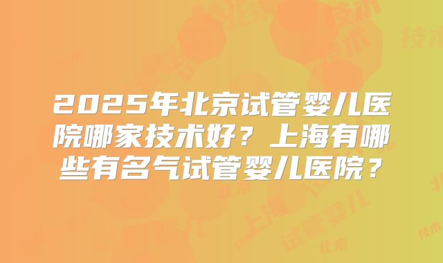 2025年北京试管婴儿医院哪家技术好？上海有哪些有名气试管婴儿医院？