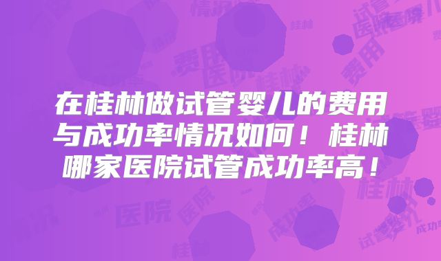 在桂林做试管婴儿的费用与成功率情况如何！桂林哪家医院试管成功率高！