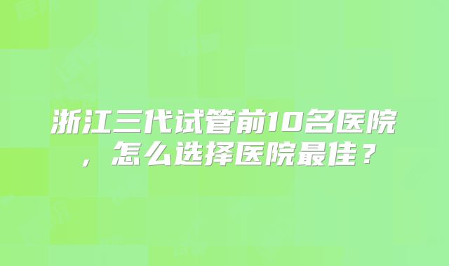 浙江三代试管前10名医院，怎么选择医院最佳？