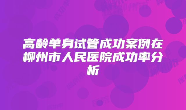 高龄单身试管成功案例在柳州市人民医院成功率分析