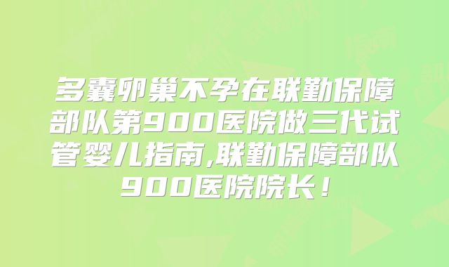 多囊卵巢不孕在联勤保障部队第900医院做三代试管婴儿指南,联勤保障部队900医院院长！