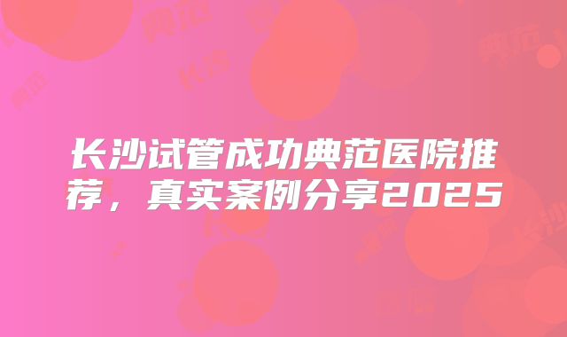 长沙试管成功典范医院推荐，真实案例分享2025