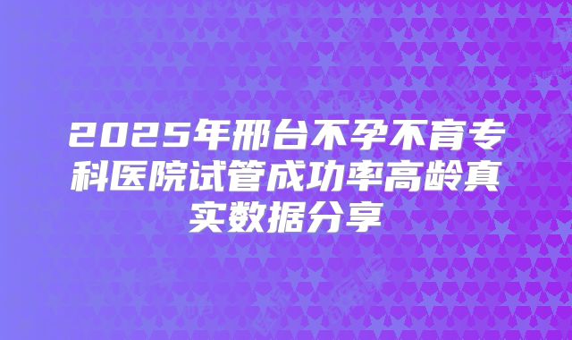 2025年邢台不孕不育专科医院试管成功率高龄真实数据分享
