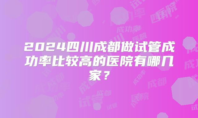 2024四川成都做试管成功率比较高的医院有哪几家?