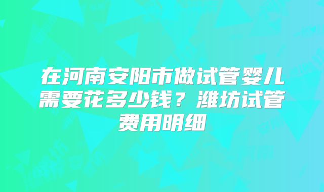 在河南安阳市做试管婴儿需要花多少钱？潍坊试管费用明细