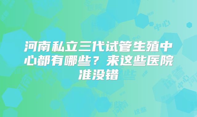 河南私立三代试管生殖中心都有哪些？来这些医院准没错