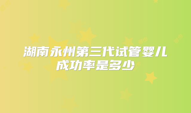 湖南永州第三代试管婴儿成功率是多少