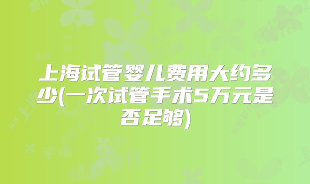 上海试管婴儿费用大约多少(一次试管手术5万元是否足够)