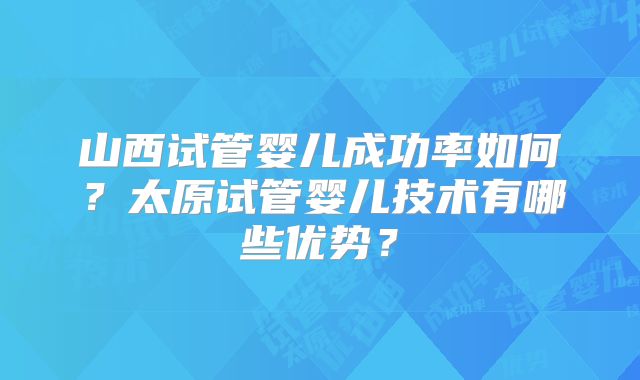 山西试管婴儿成功率如何？太原试管婴儿技术有哪些优势？