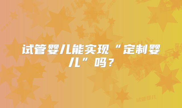 试管婴儿能实现“定制婴儿”吗？