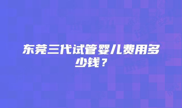 东莞三代试管婴儿费用多少钱?