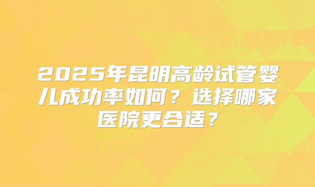 2025年昆明高龄试管婴儿成功率如何？选择哪家医院更合适？