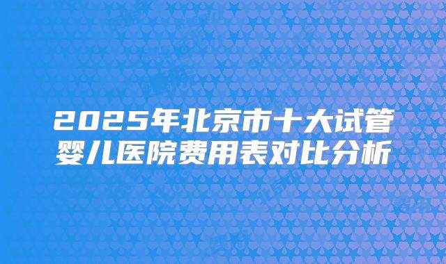 2025年北京市十大试管婴儿医院费用表对比分析