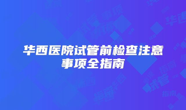 华西医院试管前检查注意事项全指南