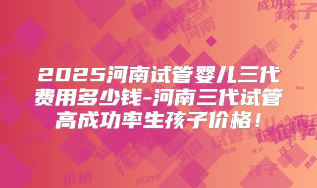 2025河南试管婴儿三代费用多少钱-河南三代试管高成功率生孩子价格！