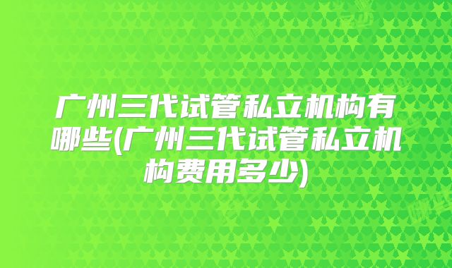 广州三代试管私立机构有哪些(广州三代试管私立机构费用多少)