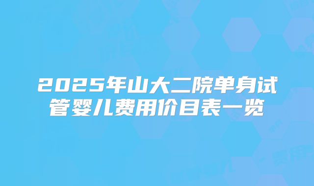 2025年山大二院单身试管婴儿费用价目表一览