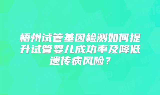 梧州试管基因检测如何提升试管婴儿成功率及降低遗传病风险？