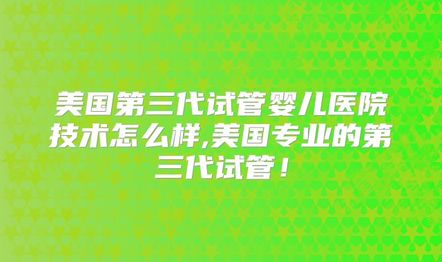 美国第三代试管婴儿医院技术怎么样,美国专业的第三代试管！