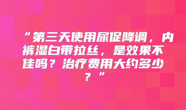“第三天使用尿促降调，内裤湿白带拉丝，是效果不佳吗？治疗费用大约多少？”