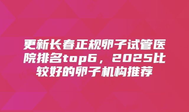 更新长春正规卵子试管医院排名top6，2025比较好的卵子机构推荐
