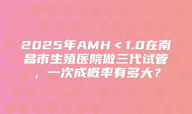 2025年AMH<1.0在南昌市生殖医院做三代试管,一次成概率有多大?