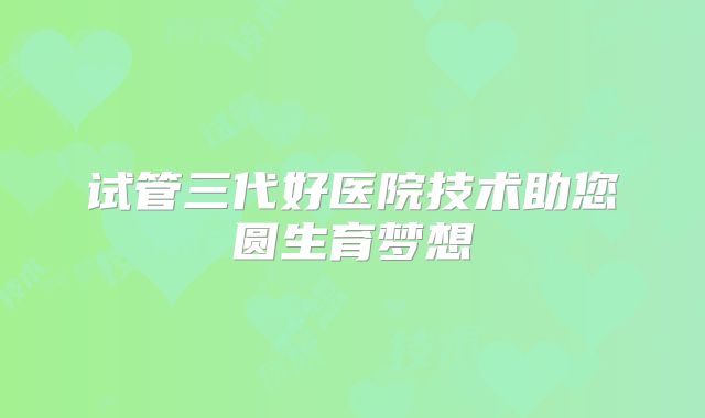 试管三代好医院技术助您圆生育梦想