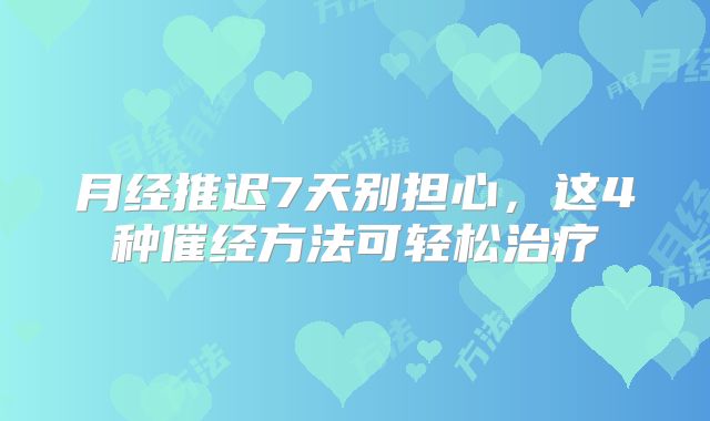 月经推迟7天别担心，这4种催经方法可轻松治疗