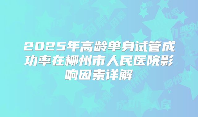 2025年高龄单身试管成功率在柳州市人民医院影响因素详解