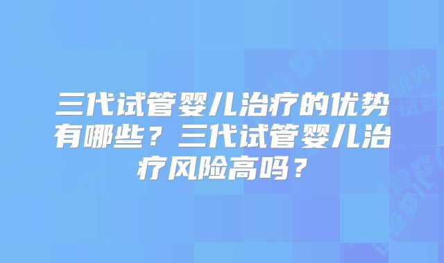 三代试管婴儿治疗的优势有哪些？三代试管婴儿治疗风险高吗？
