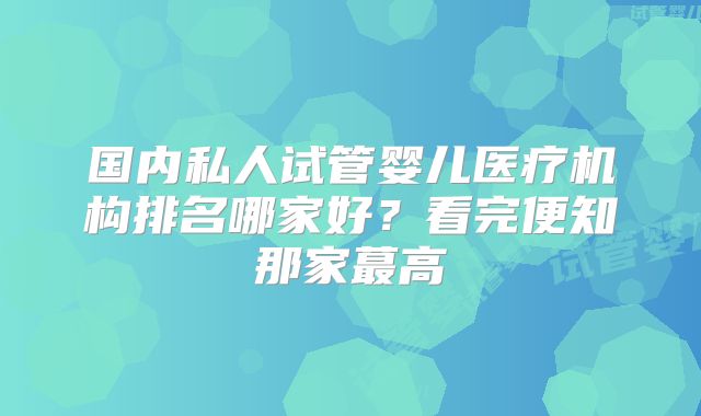 国内私人试管婴儿医疗机构排名哪家好？看完便知那家蕞高