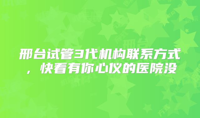 邢台试管3代机构联系方式，快看有你心仪的医院没
