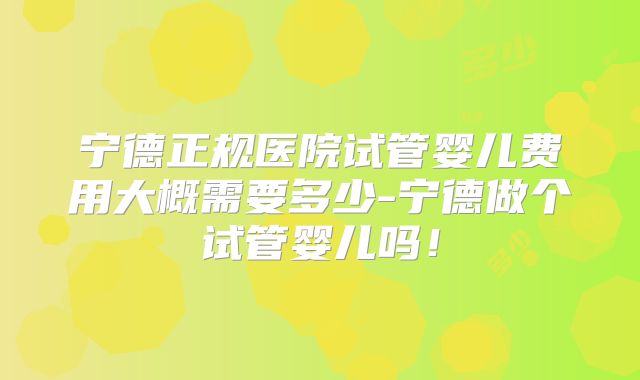 宁德正规医院试管婴儿费用大概需要多少-宁德做个试管婴儿吗！