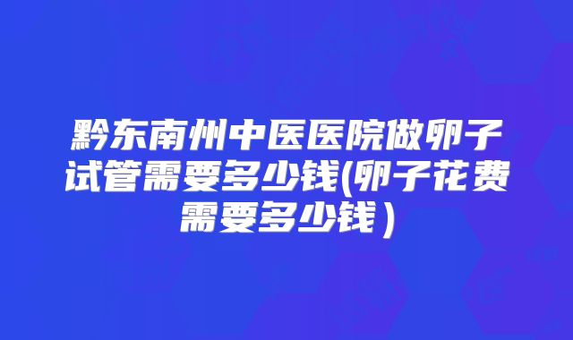 黔东南州中医医院做卵子试管需要多少钱(卵子花费需要多少钱）